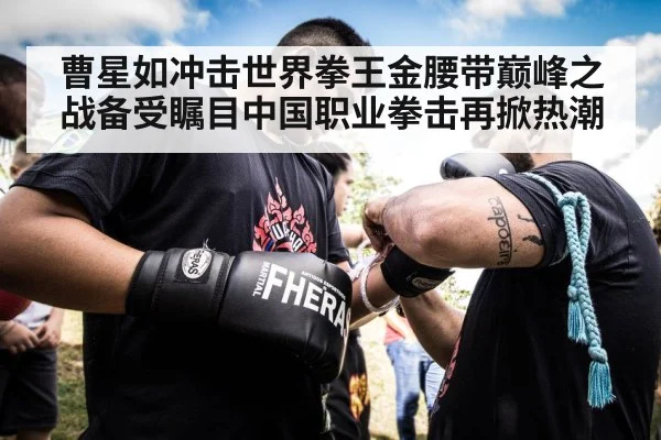曹星如冲击世界拳王金腰带巅峰之战备受瞩目中国职业拳击再掀热潮